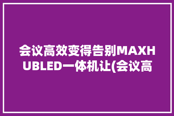 会议高效变得告别MAXHUBLED一体机让(会议高效变得等功能告别)「高效会议模式」