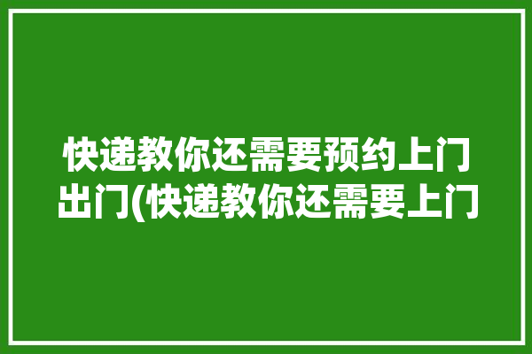 快递教你还需要预约上门出门(快递教你还需要上门寄送)「预约快递上门取件需要包装吗」