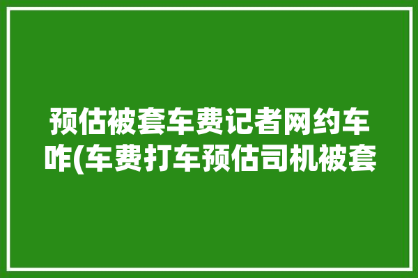 预估被套车费记者网约车咋(车费打车预估司机被套)「网约车预估价准确吗」