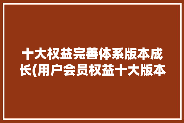 十大权益完善体系版本成长(用户会员权益十大版本)「会员8大权益」