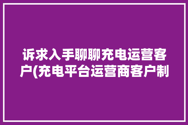 诉求入手聊聊充电运营客户(充电平台运营商客户制造商)「充电运营企业」