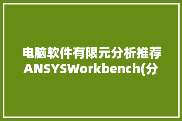 电脑软件有限元分析推荐ANSYSWorkbench(分析电脑软件有限元材料推荐)「有限元分析软件ansys价格」