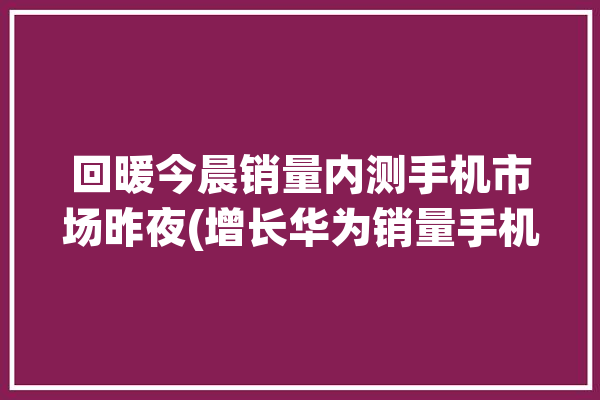 回暖今晨销量内测手机市场昨夜(增长华为销量手机市场中国联通)