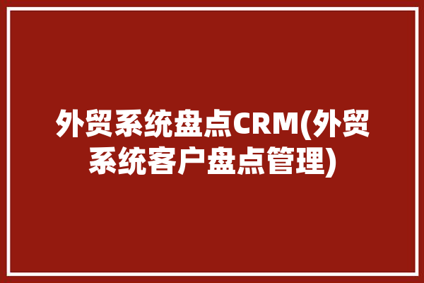 外贸系统盘点CRM(外贸系统客户盘点管理)「好用的外贸crm系统」