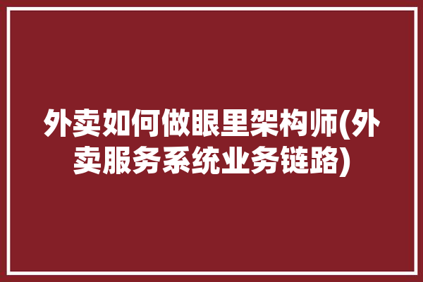 外卖如何做眼里架构师(外卖服务系统业务链路)「外卖视角」