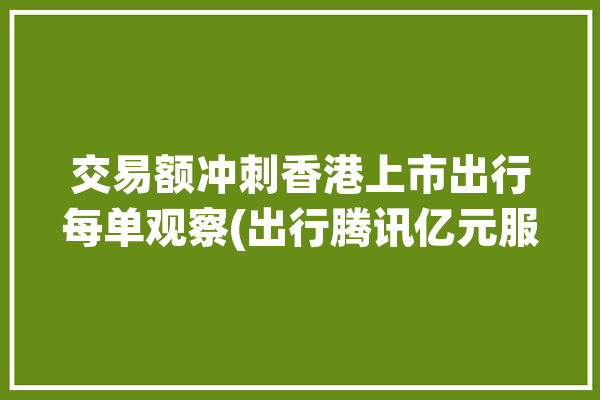 交易额冲刺香港上市出行每单观察(出行腾讯亿元服务市场份额)「香港出行易app下载安卓」