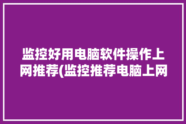 监控好用电脑软件操作上网推荐(监控推荐电脑上网好用)「监控电脑用什么软件」