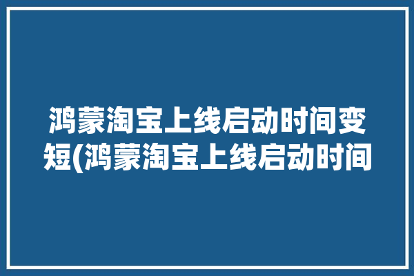 鸿蒙淘宝上线启动时间变短(鸿蒙淘宝上线启动时间)「淘宝什么时候出鸿蒙版」