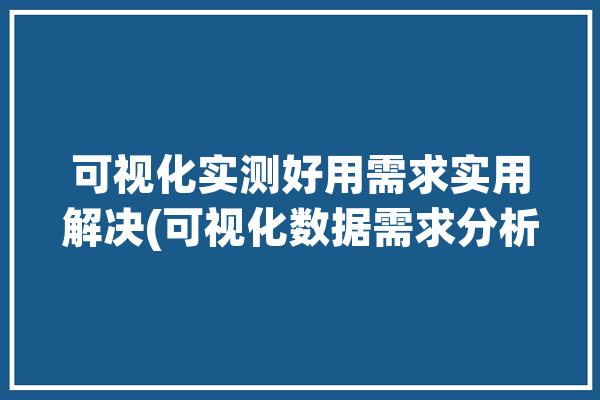 可视化实测好用需求实用解决(可视化数据需求分析实测)「可视化数据的需求该由谁提出」