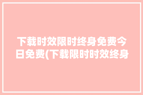 下载时效限时终身免费今日免费(下载限时时效终身免费支持)「限时免费下载后还能免费吗」