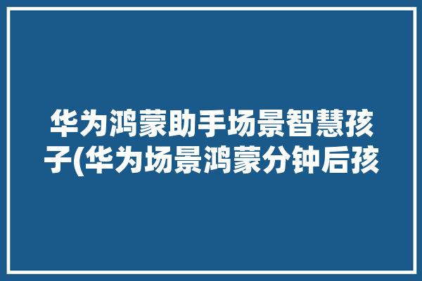 华为鸿蒙助手场景智慧孩子(华为场景鸿蒙分钟后孩子)「鸿蒙系统智慧场景」