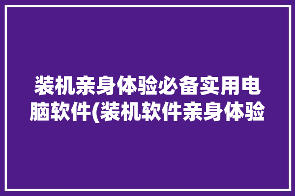 装机亲身体验必备实用电脑软件(装机软件亲身体验必备实用)「装机必备软件大全」