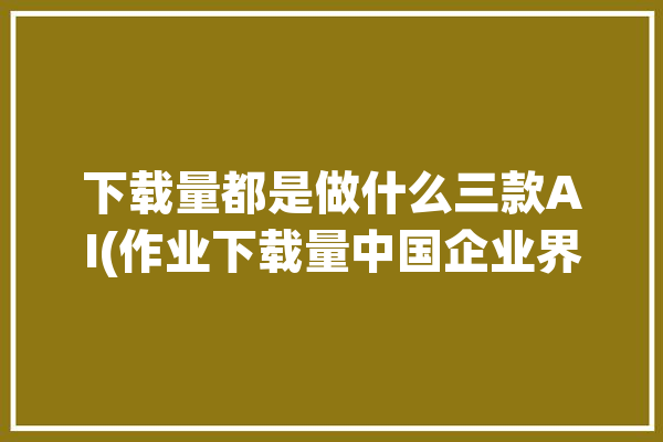 下载量都是做什么三款AI(作业下载量中国企业界面海外)「下载量指的是什么」