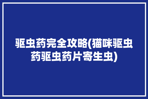 驱虫药完全攻略(猫咪驱虫药驱虫药片寄生虫)