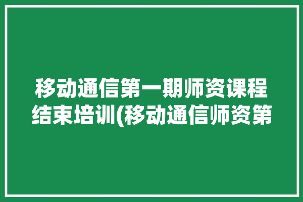 移动通信第一期师资课程结束培训(移动通信师资第一期培训课程)