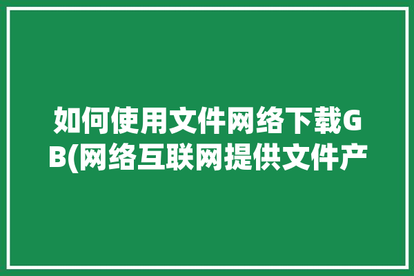 如何使用文件网络下载GB(网络互联网提供文件产品)「网络文件怎么下载」