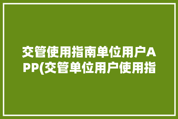 交管使用指南单位用户APP(交管单位用户使用指南微软)「交管平台单位登录」