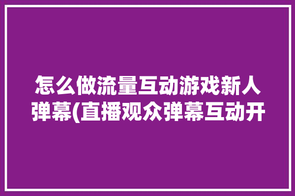 怎么做流量互动游戏新人弹幕(直播观众弹幕互动开播)「弹幕流量怎么计算」