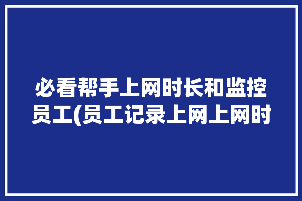 必看帮手上网时长和监控员工(员工记录上网上网时长和)「濡沫江湖封魔村在哪」