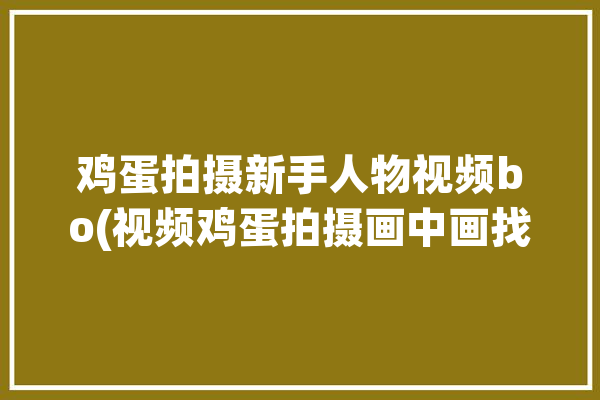 鸡蛋拍摄新手人物视频bo(视频鸡蛋拍摄画中画找到)「鸡蛋怎么拍摄」