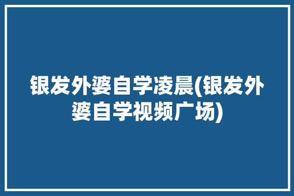 银发外婆自学凌晨(银发外婆自学视频广场)「银发奶奶」