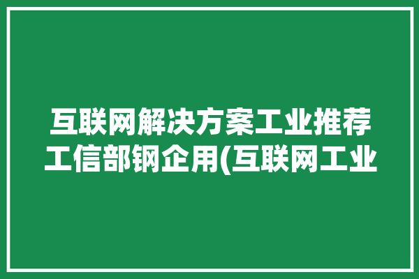 互联网解决方案工业推荐工信部钢企用(互联网工业解决方案推荐报社)