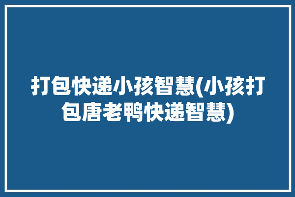 打包快递小孩智慧(小孩打包唐老鸭快递智慧)「孩子打包怎么打包」