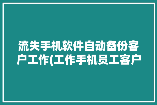 流失手机软件自动备份客户工作(工作手机员工客户数据)「手机app数据备份软件」