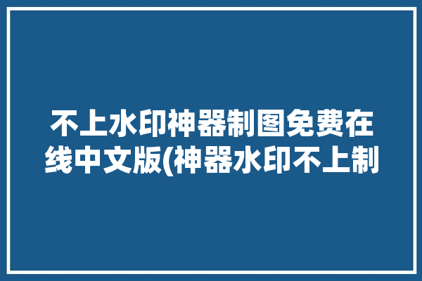 不上水印神器制图免费在线中文版(神器水印不上制图免费在线)「没有水印的做图软件」