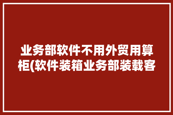 业务部软件不用外贸用算柜(软件装箱业务部装载客户)「外贸软件业务员」