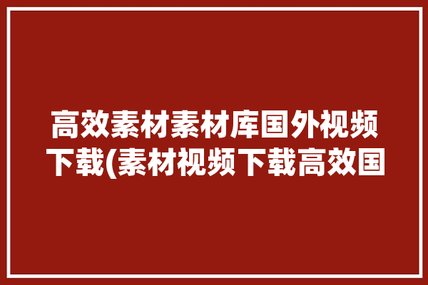 高效素材素材库国外视频下载(素材视频下载高效国外)「国外素材视频网站」