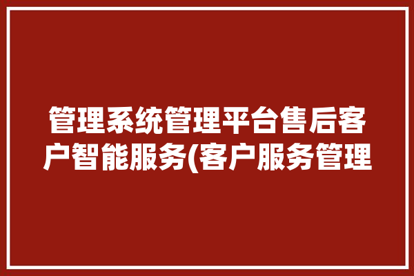 管理系统管理平台售后客户智能服务(客户服务管理系统企业管理平台)