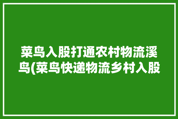 菜鸟入股打通农村物流溪鸟(菜鸟快递物流乡村入股)「菜鸟农村物流加盟」