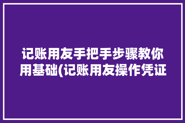 记账用友手把手步骤教你用基础(记账用友操作凭证点击)「记账 用友」