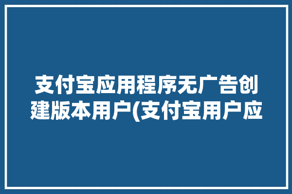 支付宝应用程序无广告创建版本用户(支付宝用户应用程序邮电技术)