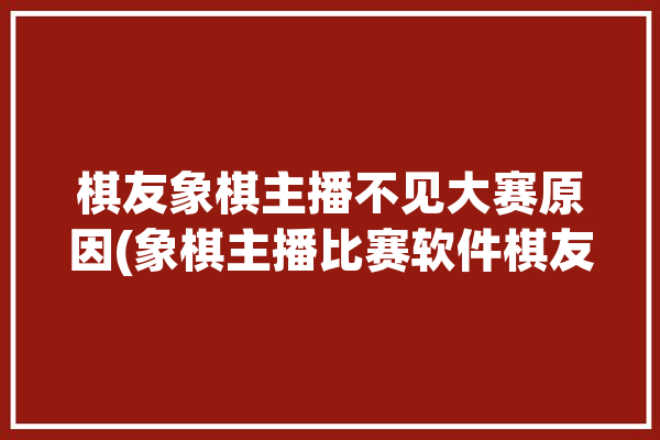 棋友象棋主播不见大赛原因(象棋主播比赛软件棋友)「象棋主播为什么不去参加比赛」