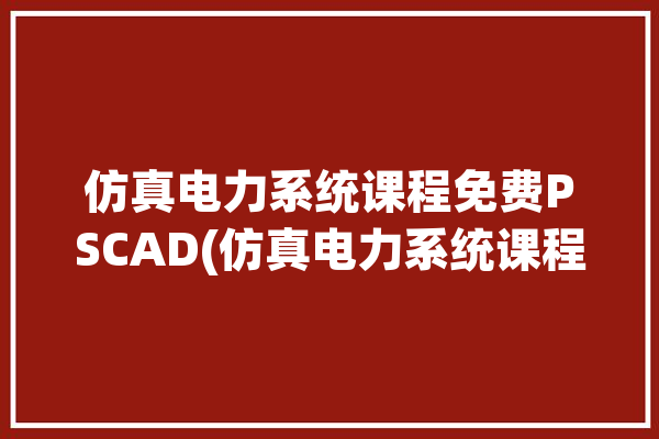 仿真电力系统课程免费PSCAD(仿真电力系统课程软件网科学)「电力系统仿真平台」