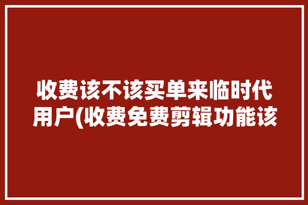 收费该不该买单来临时代用户(收费免费剪辑功能该不该)「收费视频剪辑软件哪个好」