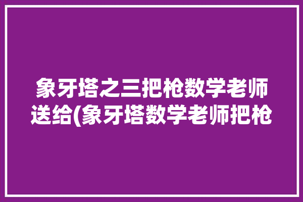 象牙塔之三把枪数学老师送给(象牙塔数学老师把枪送给之三)「象牙塔问题」