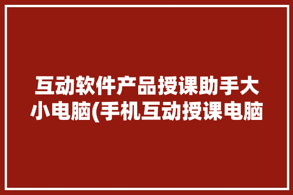 互动软件产品授课助手大小电脑(手机互动授课电脑助手)「pc端互动授课」