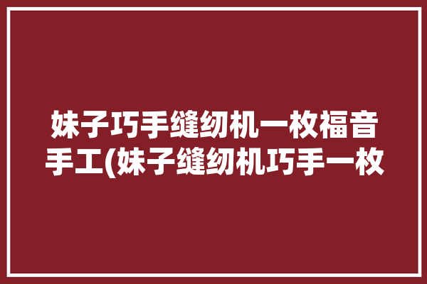 妹子巧手缝纫机一枚福音手工(妹子缝纫机巧手一枚福音)