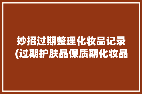 妙招过期整理化妆品记录(过期护肤品保质期化妆品产品)