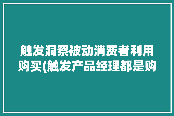 触发洞察被动消费者利用购买(触发产品经理都是购买)「如何触发消费者的购买动机」