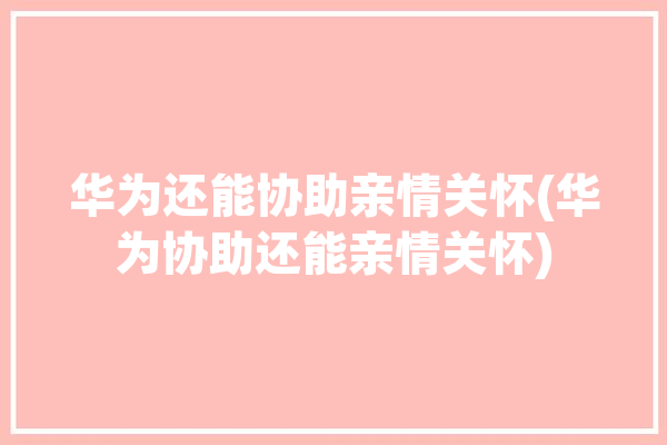 华为还能协助亲情关怀(华为协助还能亲情关怀)