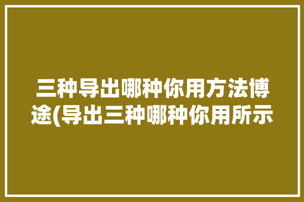 三种导出哪种你用方法博途(导出三种哪种你用所示)「博途程序导出」