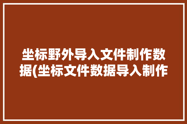 坐标野外导入文件制作数据(坐标文件数据导入制作)「坐标数据如何导入excel」