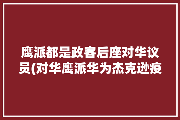 鹰派都是政客后座对华议员(对华鹰派华为杰克逊疫情)