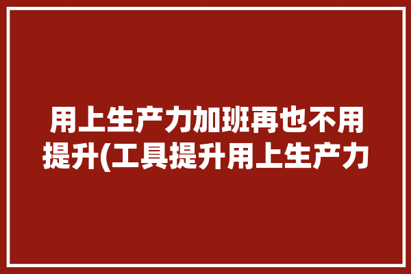 用上生产力加班再也不用提升(工具提升用上生产力加班)「提高生产力工具」