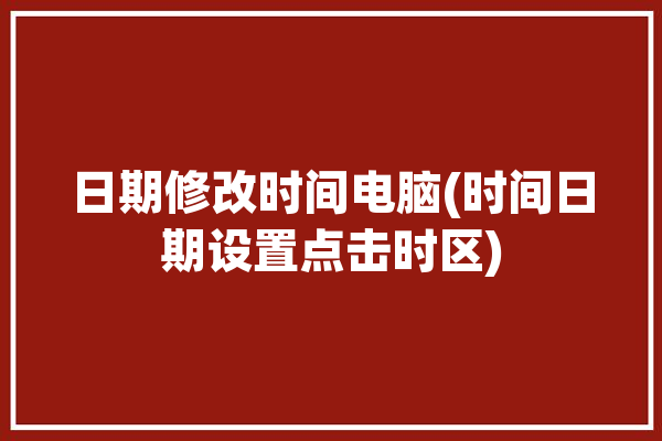 日期修改时间电脑(时间日期设置点击时区)「电脑更改日期时间点击没有反应」