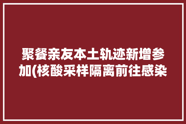 聚餐亲友本土轨迹新增参加(核酸采样隔离前往感染者)「人员聚集核酸检测」